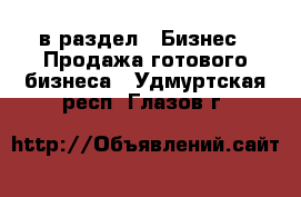  в раздел : Бизнес » Продажа готового бизнеса . Удмуртская респ.,Глазов г.